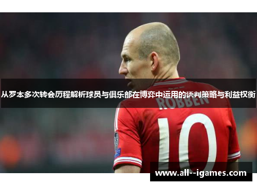 从罗本多次转会历程解析球员与俱乐部在博弈中运用的谈判策略与利益权衡 从罗本多次转会历程解析球员与俱乐部在博弈中运用的谈判策略与利益权衡