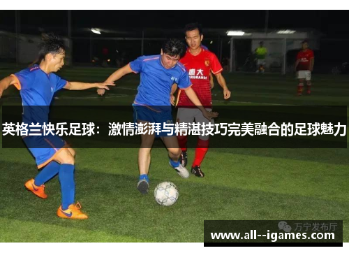英格兰快乐足球：激情澎湃与精湛技巧完美融合的足球魅力