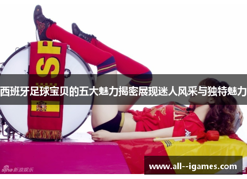 西班牙足球宝贝的五大魅力揭密展现迷人风采与独特魅力 西班牙足球宝贝的五大魅力揭密展现迷人风采与独特魅力