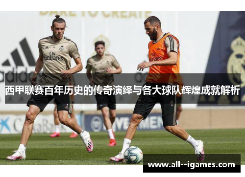 西甲联赛百年历史的传奇演绎与各大球队辉煌成就解析