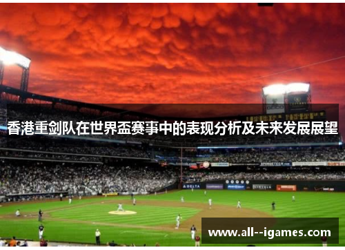 香港重剑队在世界盃赛事中的表现分析及未来发展展望 香港重剑队在世界盃赛事中的表现分析及未来发展展望