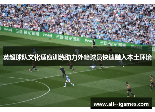 英超球队文化适应训练助力外籍球员快速融入本土环境 英超球队文化适应训练助力外籍球员快速融入本土环境