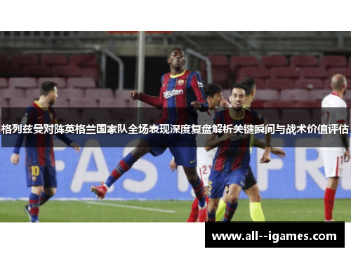 格列兹曼对阵英格兰国家队全场表现深度复盘解析关键瞬间与战术价值评估 格列兹曼对阵英格兰国家队全场表现深度复盘解析关键瞬间与战术价值评估
