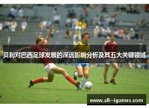 贝利对巴西足球发展的深远影响分析及其五大关键领域 贝利对巴西足球发展的深远影响分析及其五大关键领域