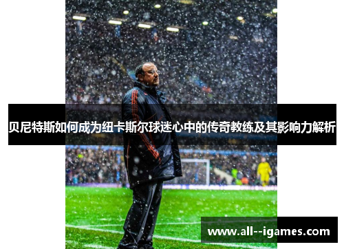 贝尼特斯如何成为纽卡斯尔球迷心中的传奇教练及其影响力解析 贝尼特斯如何成为纽卡斯尔球迷心中的传奇教练及其影响力解析
