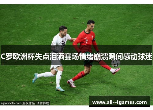 C罗欧洲杯失点泪洒赛场情绪崩溃瞬间感动球迷 C罗欧洲杯失点泪洒赛场情绪崩溃瞬间感动球迷