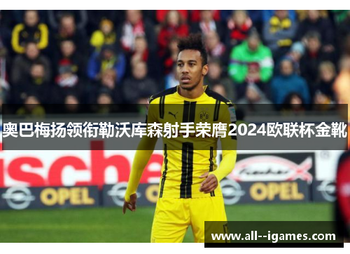 奥巴梅扬领衔勒沃库森射手荣膺2024欧联杯金靴