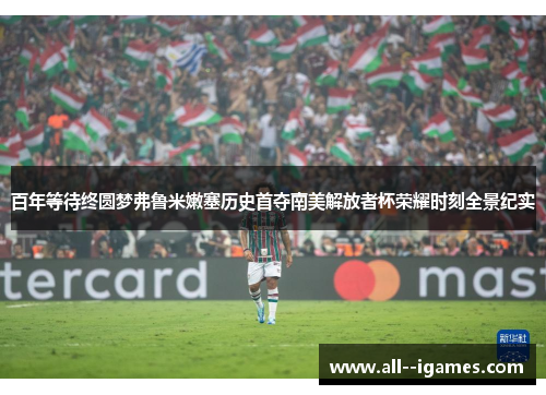 百年等待终圆梦弗鲁米嫩塞历史首夺南美解放者杯荣耀时刻全景纪实 百年等待终圆梦弗鲁米嫩塞历史首夺南美解放者杯荣耀时刻全景纪实