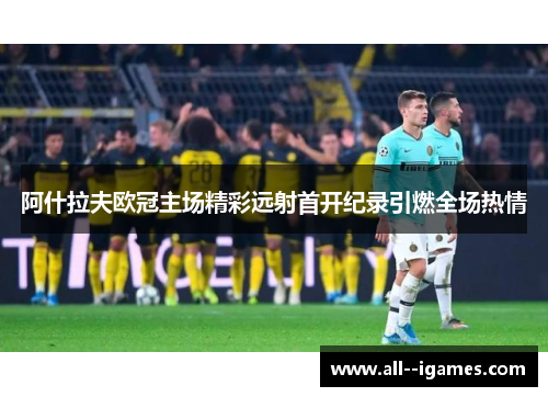 阿什拉夫欧冠主场精彩远射首开纪录引燃全场热情
