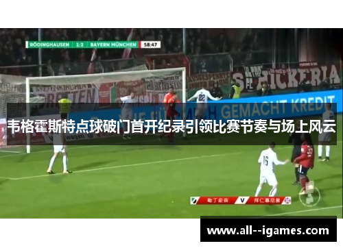 韦格霍斯特点球破门首开纪录引领比赛节奏与场上风云